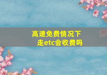 高速免费情况下 走etc会收费吗